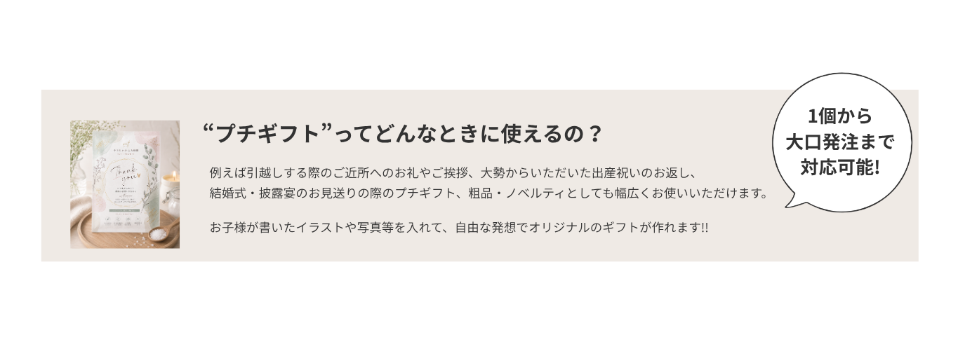 プチギフトってどんなときに使えるの？ 引越しのご近所へのお礼やご挨拶、出産祝いのお返し、結婚式・披露宴のお見送り、粗品・ノベルティなど、幅広く使えます。子どものイラストや写真を入れて、オリジナルのギフトを作れます。1個から大口発注まで対応可能です。